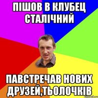 пішов в клубец сталічний павстречав нових друзей,тьолочків