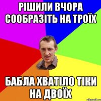 рішили вчора сообразіть на троїх бабла хватіло тіки на двоїх