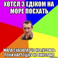 Хотєл з едіком на море поєхать Мала сказала шо не пустить поки картошку не викопаю