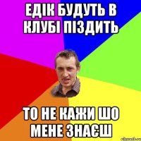 Едік будуть в клубі піздить то не кажи шо мене знаєш