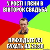 У Рості і Лєни в вівторок свадьба Приходьте усі бухать на 22:30