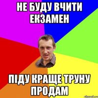 не буду вчити екзамен піду краще труну продам