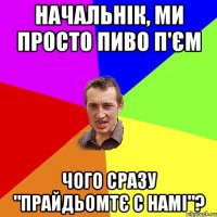 Начальнік, ми просто пиво п'єм Чого сразу "прайдьомтє с намі"?