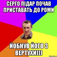 Серго підар почав приставать до роми йобнув його з вертухи)))