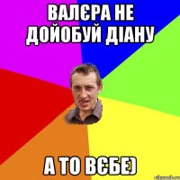 Валєра не дойобуй діану а то вєбе)