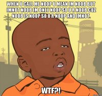 when u call me noop u mean im noob but imnot noob im only noop so u r noob cuz noob is noop so u r noop and imnot. wtf?!