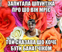 запитала шпунтіка про шо він мріє той сказава,шо хоче бути банатчіком