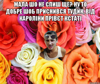 Мала шо не спиш ще? ну то добре шоб приснився тудик, від кароліни прівєт кстаті 