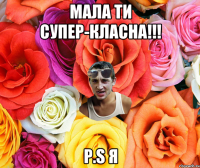 МАЛА ТИ СУПЕР-КЛАСНА!!! P.S Я