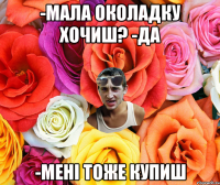 -мала околадку хочиш? -да -мені тоже купиш