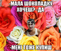 -мала шоколадку хочеш? -да -мені тоже купиш