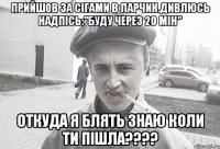 Прийшов за сігами в ларчик.Дивлюсь надпісь:"Буду через 20 мін" Откуда я блять знаю коли ти пішла????