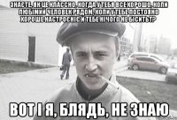 Знаєте, як це классно, когда у тебя все хорошо, коли любімий человек рядом, коли у тебе постояно хороше настроєніє и тебе нічого не біситьт? Вот і я, блядь, не знаю