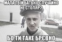 мала твій батько случайно не столяр? бо ти таке брєвно