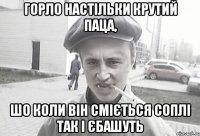 Горло настільки крутий паца, шо коли він сміється соплі так і єбашуть