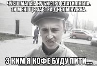 Чуєш мала а ну бистро спати лягла. Ти мені ще завтра дньом нужна. З ким я кофе буду пити....