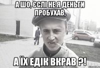 А шо, єслі не я деньги пробухав, а їх Едік вкрав ?!