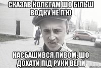 сказав колєгам шо більш водку не п'ю наєбашився пивом, шо дохати під руки вели