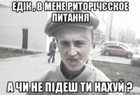 Едік , в мене риторічєское питання а чи не підеш ти нахуй ?