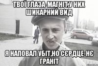 твої глаза-магніт,у них шикарний вид я наповал убіт,но сєрдце-нє граніт