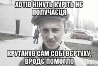 хотів кінуть куріть нє получаєця Крутанув сам собі вєртуху, вродє помогло