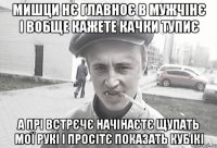 Мишци нє главноє в мужчінє і вобще кажете качки тупиє А прі встрєчє начінаєтє щупать мої рукі і просітє показать кубікі