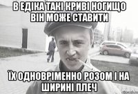 В Едіка такі криві ногищо він може ставити їх одновріменно розом і на ширині плеч