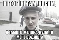 в ітогі ні там, ні сям, а тамого..!! Ілона, куда ти мене водиш!?