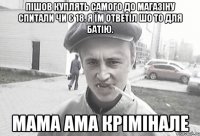 пішов куплять самого до магазіну спитали чи є 18. я їм ответіл шо то для батію. МаМА ама крімінале