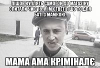 пішов куплять самогон до магазіну спитали чи є 18. я їм ответіл шо то для баті з мамкою. МаМА ама кріміналє