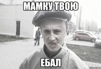 Мамку твою ЕБАЛ