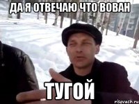 да я отвечаю что вован тугой