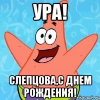 УРА! СЛЕПЦОВА,С ДНЕМ РОЖДЕНИЯ!