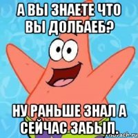 А вы знаете что вы долбаеб? Ну раньше знал а сейчас забыл.