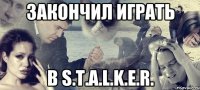 закончил играть в S.T.A.L.K.E.R.