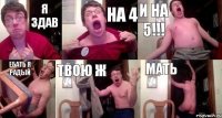 я здав на 4 и на 5!!! ебать я радый твою ж мать