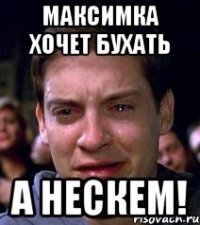 максимка хочет бухать а нескем!