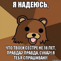 Я надеюсь, что твоей сестре не 18 лет, правда? Правда, сука?! Я тебя спрашиваю!