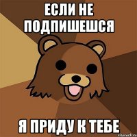 если не подпишешся я приду к тебе