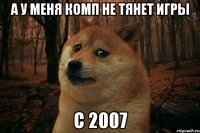 а у меня комп не тянет игры с 2007