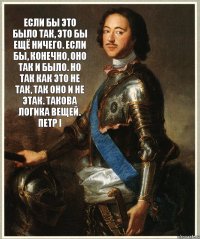 Если бы это было так, это бы ещё ничего. Если бы, конечно, оно так и было. Но так как это не так, так оно и не этак. Такова логика вещей. Петр I