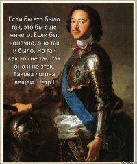 Если бы это было так, это бы ещё ничего. Если бы, конечно, оно так и было. Но так как это не так, так оно и не этак. Такова логика вещей. Пётр I