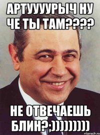 Артуууурыч ну че ты там???? Не отвечаешь блин?;)))))))))