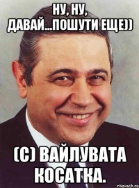 ну, ну, давай...пошути еще)) (с) вайлувата косатка.