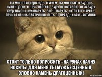 Ты мне стал однажды мужем, Ты мне был и будешь нужен! День и ночь лелеять буду, Не оставлю, не забуду, Буду вкусно куховарить, Борщ варить, котлеты жарить, Печь отменные ватрушки, Петь по праздникам частушки, Стоит только попросить - На руках начну носить! Для меня ты муж бесценный, Словно камень драгоценный!