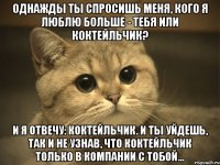 Однажды ты спросишь меня, кого я люблю больше - тебя или коктейльчик? И я отвечу: коктейльчик. И ты уйдешь, так и не узнав, что коктейльчик только в компании с тобой...