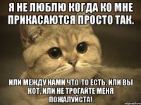 Я не люблю когда ко мне прикасаются просто так. Или между нами что-то есть, или Вы кот, или не трогайте меня пожалуйста!