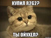 купил R2G2? Ты ойухел?