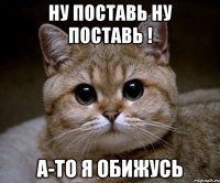 ну поставь ну поставь ! а-то я обижусь