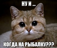 НУ И ... КОГДА НА РЫБАЛКУ???